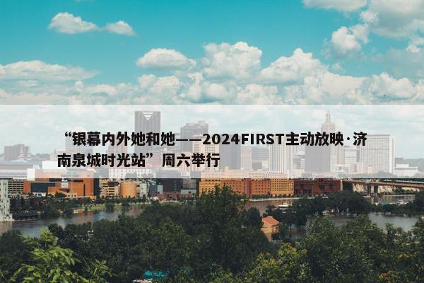 “银幕内外她和她——2024FIRST主动放映·济南泉城时光站”周六举行