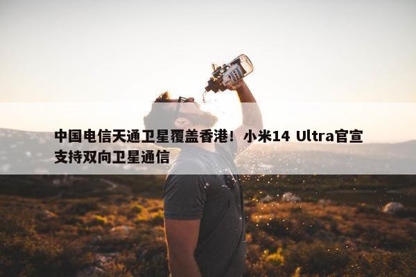 中国电信天通卫星覆盖香港！小米14 Ultra官宣支持双向卫星通信